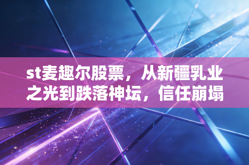 st麦趣尔股票,从新疆乳业之光到跌落神坛,信任崩塌后的ST困局与投机博弈