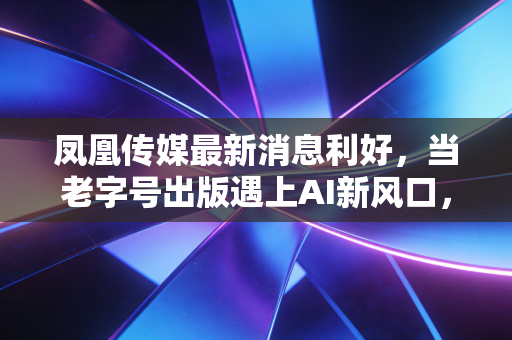 凤凰传媒最新消息利好,当老字号出版遇上AI新风口,这只稳健的国企还能飞多高?