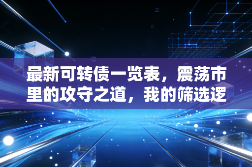最新可转债一览表，震荡市里的攻守之道，我的筛选逻辑与避坑指南