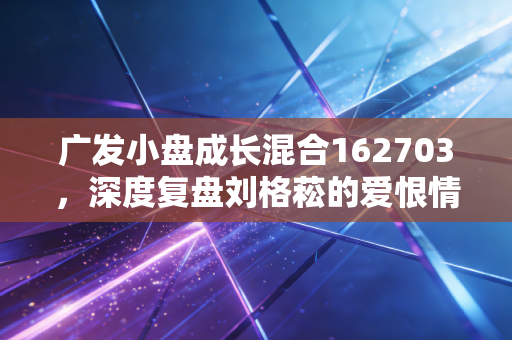 广发小盘成长混合162703,深度复盘刘格菘的爱恨情仇,这只基金还值得守候吗?