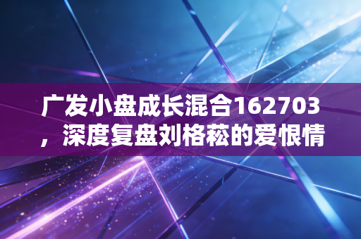 广发小盘成长混合162703,深度复盘刘格菘的爱恨情仇,这只基金还值得守候吗?