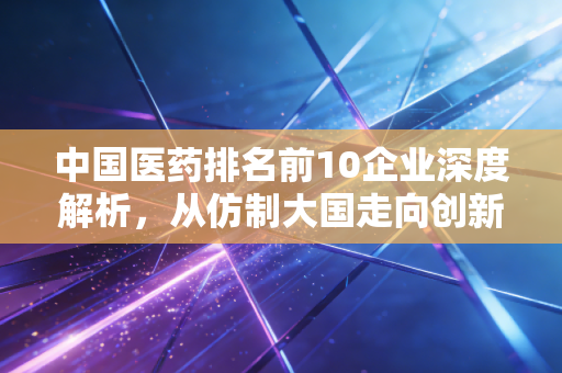 中国医药排名前10企业深度解析,从仿制大国走向创新强国的阵痛与希望