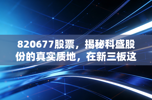 820677股票，揭秘科盛股份的真实质地，在新三板这片无人区寻找阿尔法收益