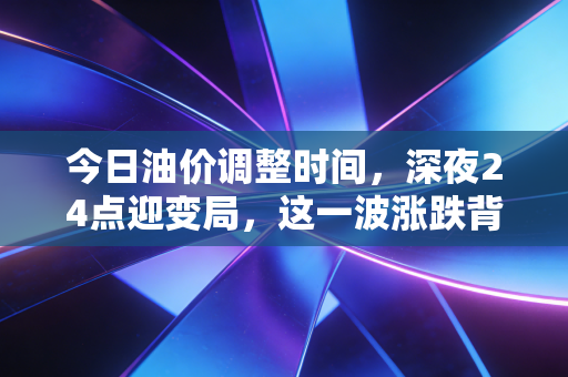 今日油价调整时间，深夜24点迎变局，这一波涨跌背后，藏着普通家庭怎样的悲欢与抉择？