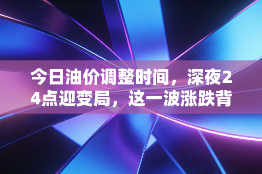 今日油价调整时间，深夜24点迎变局，这一波涨跌背后，藏着普通家庭怎样的悲欢与抉择？