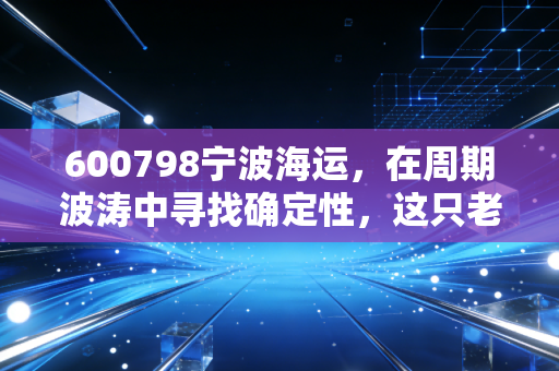 600798宁波海运，在周期波涛中寻找确定性，这只老字号海运股还能乘风破浪吗？