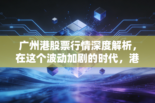 广州港股票行情深度解析，在这个波动加剧的时代，港口股还能成为我们的压舱石吗？