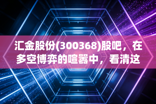 汇金股份(300368)股吧，在多空博弈的喧嚣中，看清这家金融科技老兵的第二曲线