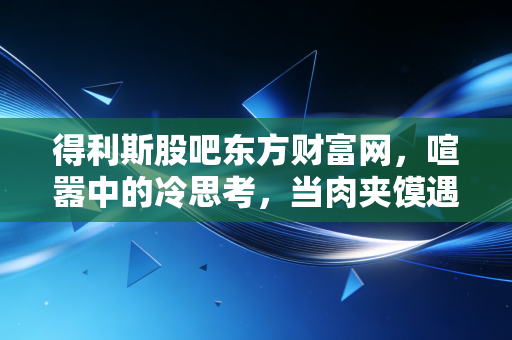 得利斯股吧东方财富网，喧嚣中的冷思考，当肉夹馍遇上资本市场的情绪过山车