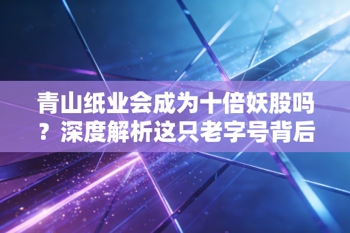 青山纸业会成为十倍妖股吗？深度解析这只老字号背后的投资逻辑与风险