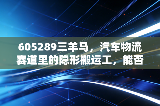 605289三羊马，汽车物流赛道里的隐形搬运工，能否跑出加速度？