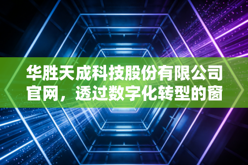 华胜天成科技股份有限公司官网，透过数字化转型的窗口，读懂一家老牌IT服务商的沉浮与新生