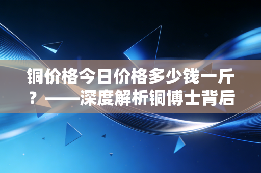 铜价格今日价格多少钱一斤？——深度解析铜博士背后的市场逻辑与生活百态