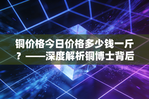 铜价格今日价格多少钱一斤？——深度解析铜博士背后的市场逻辑与生活百态