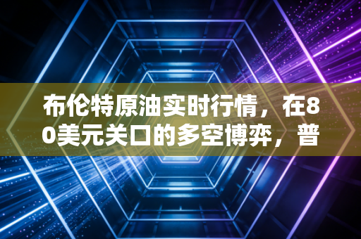 布伦特原油实时行情,在80美元关口的多空博弈,普通人该如何看懂油价的过山车?
