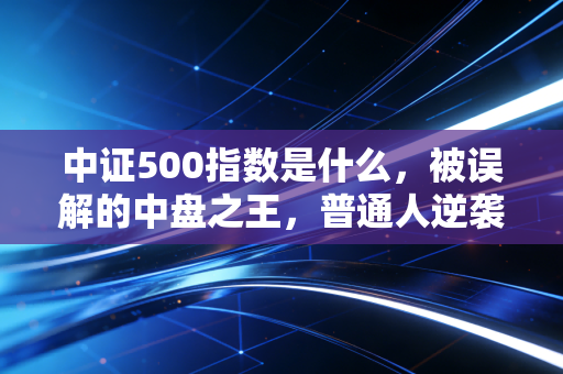 中证500指数是什么,被误解的中盘之王,普通人逆袭的隐形赛道