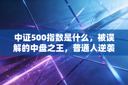 中证500指数是什么,被误解的中盘之王,普通人逆袭的隐形赛道