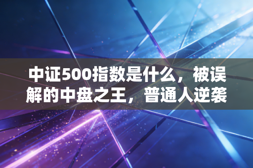 中证500指数是什么,被误解的中盘之王,普通人逆袭的隐形赛道