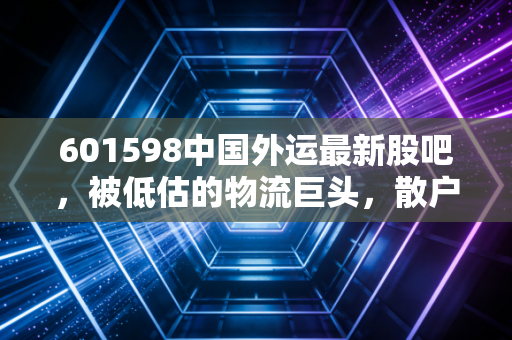 601598中国外运最新股吧,被低估的物流巨头,散户情绪与基本面的背离