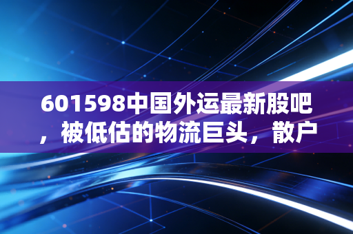 601598中国外运最新股吧,被低估的物流巨头,散户情绪与基本面的背离