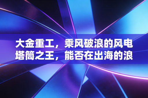 大金重工,乘风破浪的风电塔筒之王,能否在出海的浪潮中站稳脚跟?