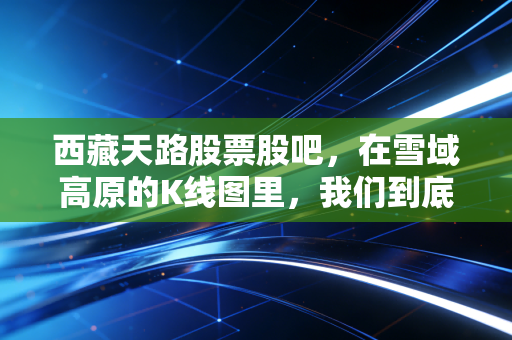 西藏天路股票股吧,在雪域高原的K线图里,我们到底在博弈什么?