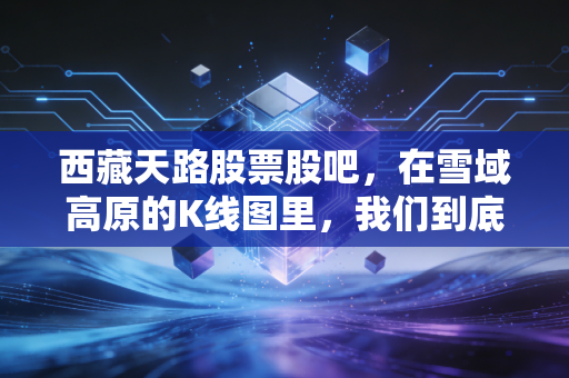 西藏天路股票股吧,在雪域高原的K线图里,我们到底在博弈什么?