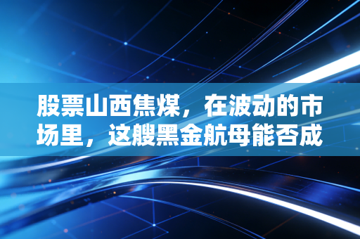 股票山西焦煤,在波动的市场里,这艘黑金航母能否成为你资产配置的压舱石?