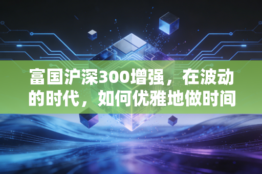 富国沪深300增强,在波动的时代,如何优雅地做时间的朋友?