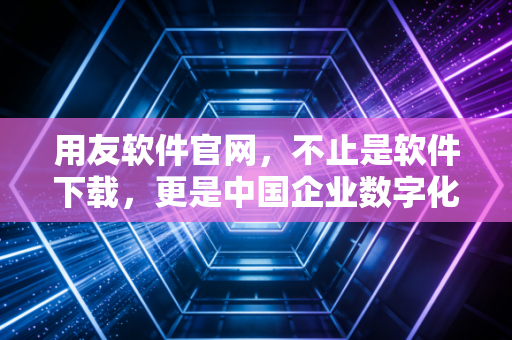 用友软件官网，不止是软件下载，更是中国企业数字化转型的作战地图