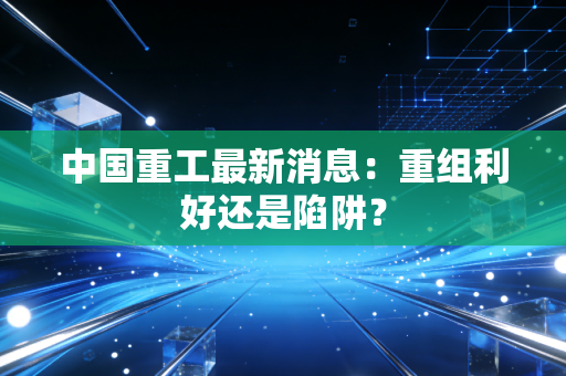 中国重工最新消息：重组利好还是陷阱？