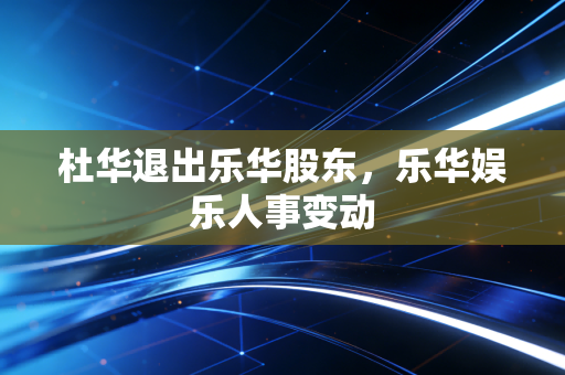 杜华退出乐华股东,乐华娱乐人事变动