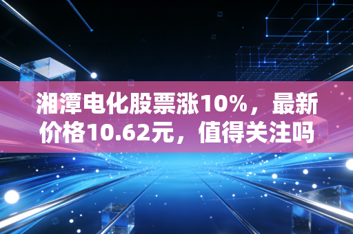 湘潭电化股票涨10%,最新价格10.62元,值得关注吗?