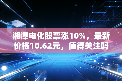 湘潭电化股票涨10%,最新价格10.62元,值得关注吗?