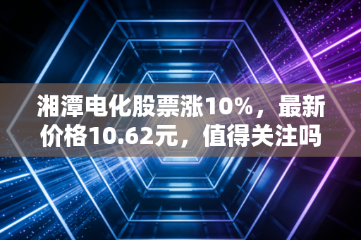 湘潭电化股票涨10%，最新价格10.62元，值得关注吗？