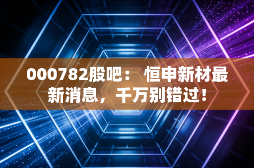 000782股吧： 恒申新材最新消息，千万别错过！
