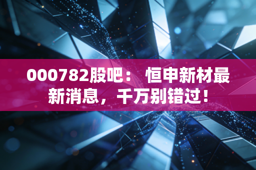 000782股吧： 恒申新材最新消息，千万别错过！