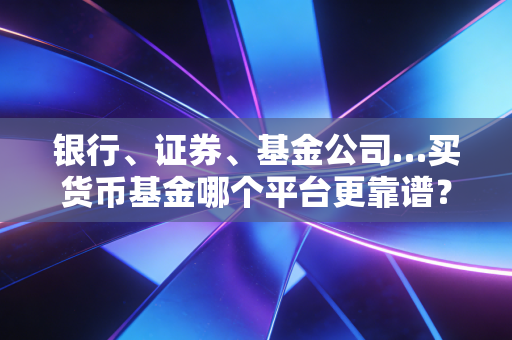 银行、证券、基金公司…买货币基金哪个平台更靠谱？