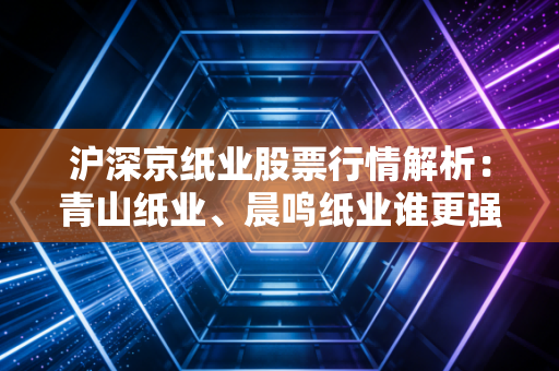 沪深京纸业股票行情解析：青山纸业、晨鸣纸业谁更强？