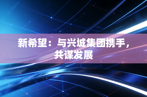 新希望：与兴城集团携手，共谋发展