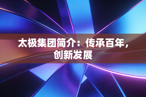 太极集团简介：传承百年，创新发展