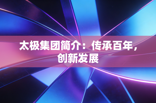 太极集团简介：传承百年，创新发展