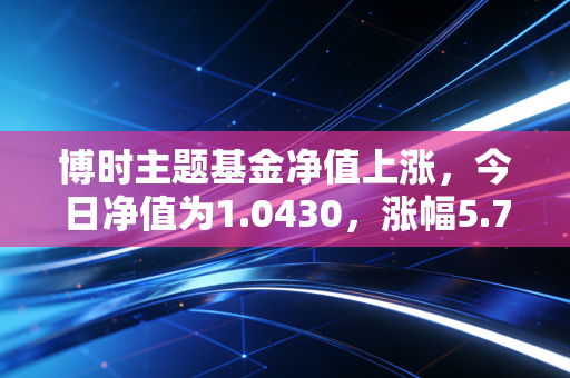 博时主题基金净值上涨，今日净值为1.0430，涨幅5.78%