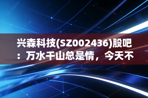 兴森科技(SZ002436)股吧：万水千山总是情，今天不跌行不行？