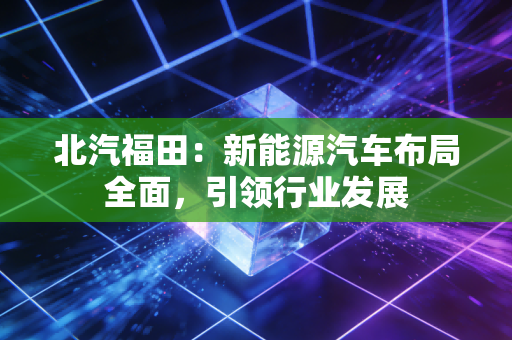 北汽福田：新能源汽车布局全面，引领行业发展
