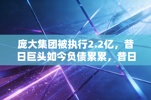 庞大集团被执行2.2亿,昔日巨头如今负债累累,昔日辉煌不再?
