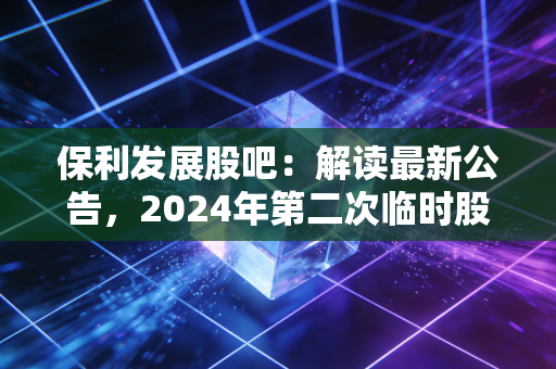 保利发展股吧:解读最新公告,2024年第二次临时股东大会意义重大