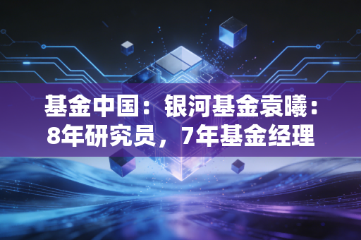 基金中国：银河基金袁曦：8年研究员，7年基金经理