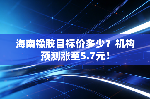 海南橡胶目标价多少？机构预测涨至5.7元！