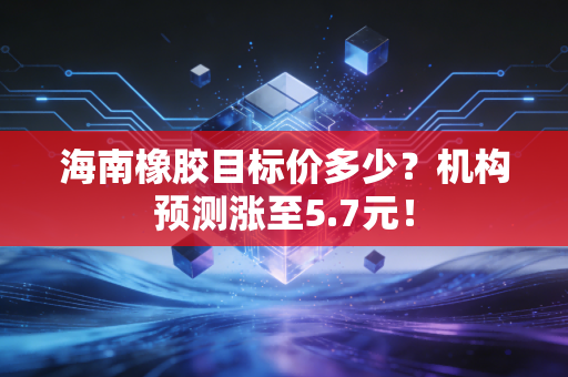 海南橡胶目标价多少？机构预测涨至5.7元！
